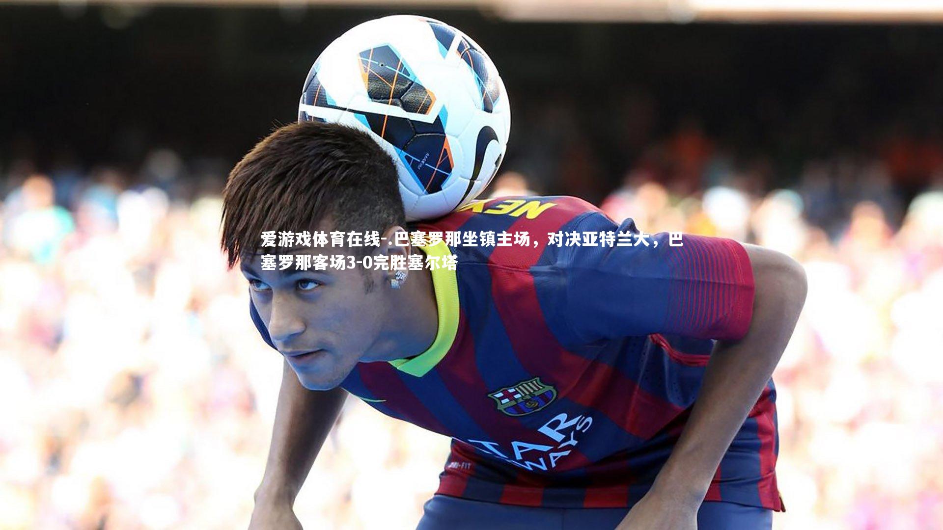 .巴塞罗那坐镇主场,对决亚特兰大,巴塞罗那客场3-0完胜塞尔塔